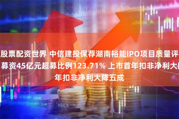 股票配资世界 中信建投保荐湖南裕能IPO项目质量评级C级 募资45亿元超募比例123.71% 上市首年扣非净利大降五成