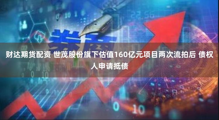 财达期货配资 世茂股份旗下估值160亿元项目两次流拍后 债权人申请抵债