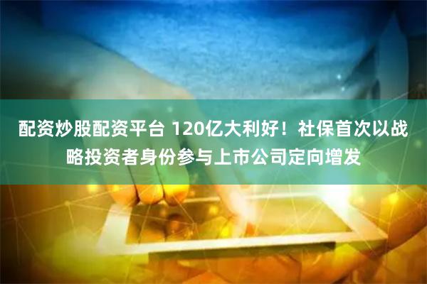 配资炒股配资平台 120亿大利好！社保首次以战略投资者身份参与上市公司定向增发