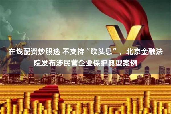 在线配资炒股选 不支持“砍头息”，北京金融法院发布涉民营企业保护典型案例