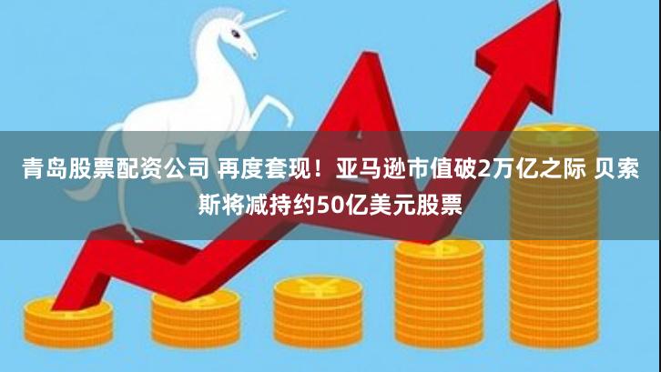 青岛股票配资公司 再度套现！亚马逊市值破2万亿之际 贝索斯将减持约50亿美元股票