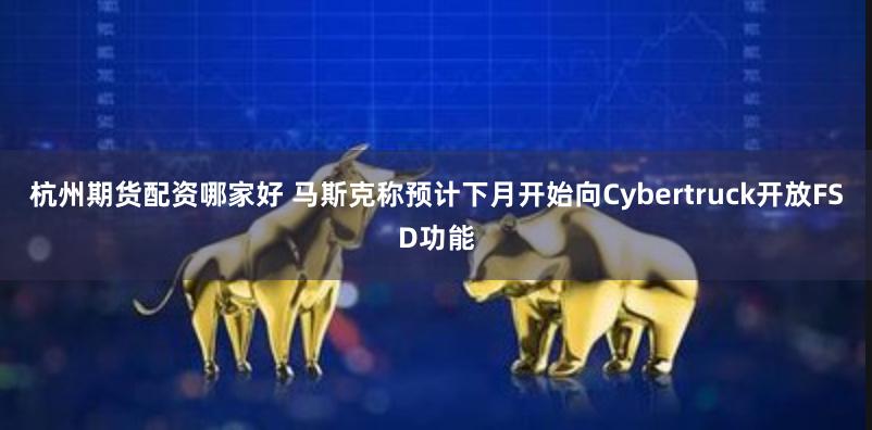 杭州期货配资哪家好 马斯克称预计下月开始向Cybertruck开放FSD功能