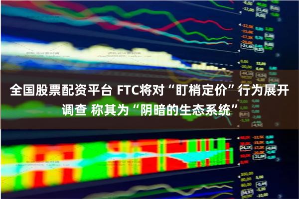 全国股票配资平台 FTC将对“盯梢定价”行为展开调查 称其为“阴暗的生态系统”