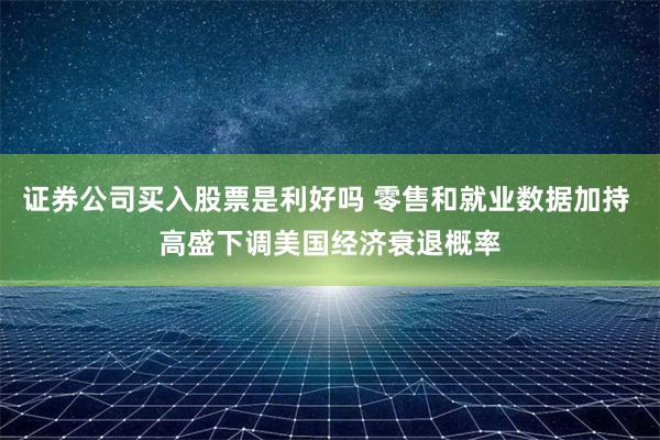 证券公司买入股票是利好吗 零售和就业数据加持 高盛下调美国经济衰退概率