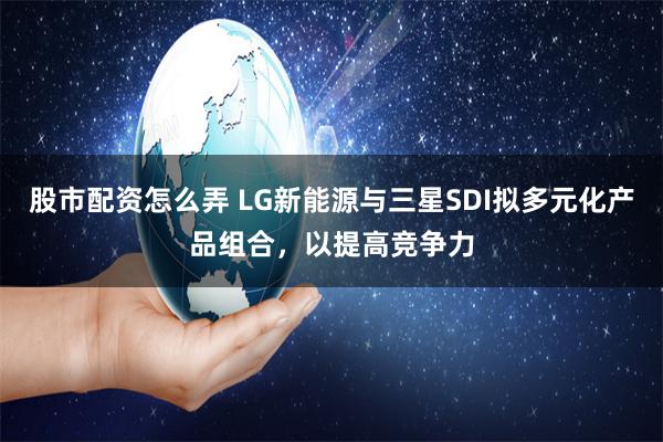 股市配资怎么弄 LG新能源与三星SDI拟多元化产品组合，以提高竞争力