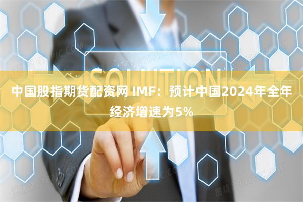 中国股指期货配资网 IMF：预计中国2024年全年经济增速为5%