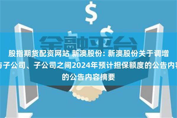 股指期货配资网站 新澳股份: 新澳股份关于调增公司与子公司、子公司之间2024年预计担保额度的公告内容摘要