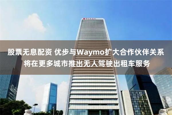 股票无息配资 优步与Waymo扩大合作伙伴关系 将在更多城市推出无人驾驶出租车服务