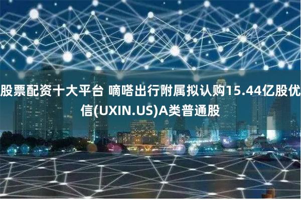 股票配资十大平台 嘀嗒出行附属拟认购15.44亿股优信(UXIN.US)A类普通股