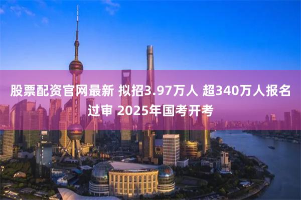 股票配资官网最新 拟招3.97万人 超340万人报名过审 2025年国考开考