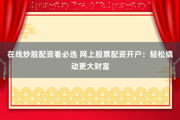 在线炒股配资看必选 网上股票配资开户：轻松撬动更大财富