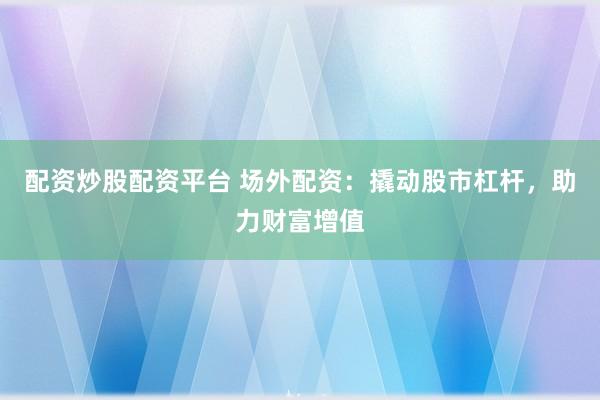 配资炒股配资平台 场外配资：撬动股市杠杆，助力财富增值