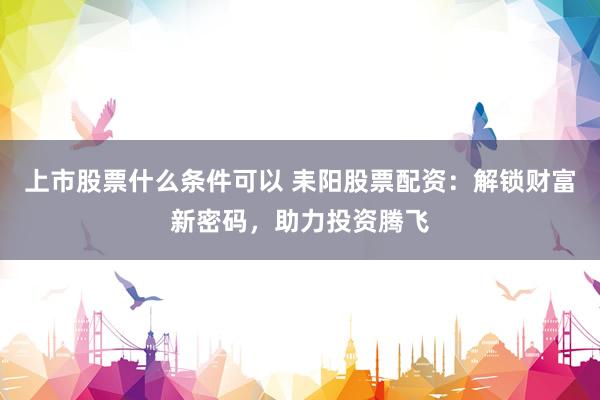 上市股票什么条件可以 耒阳股票配资：解锁财富新密码，助力投资腾飞