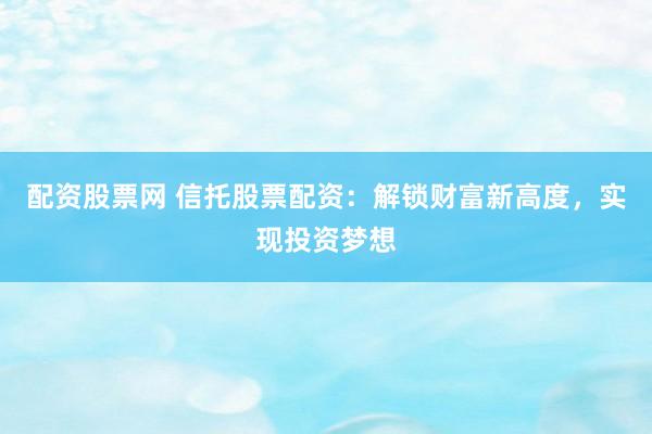 配资股票网 信托股票配资：解锁财富新高度，实现投资梦想