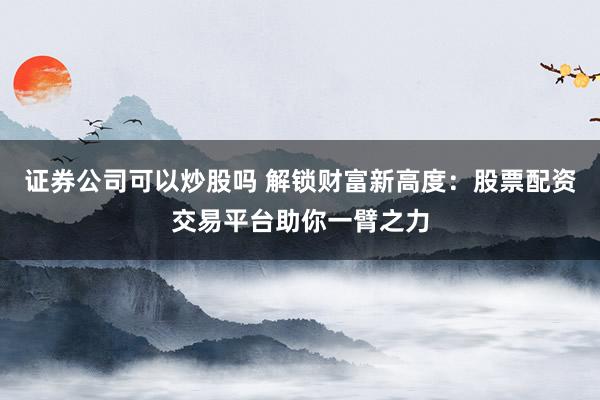 证券公司可以炒股吗 解锁财富新高度：股票配资交易平台助你一臂之力