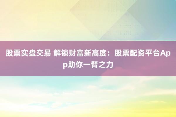 股票实盘交易 解锁财富新高度：股票配资平台App助你一臂之力