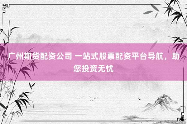 广州期货配资公司 一站式股票配资平台导航，助您投资无忧