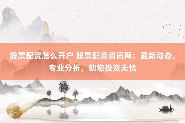 股票配资怎么开户 股票配资资讯网：最新动态，专业分析，助您投资无忧