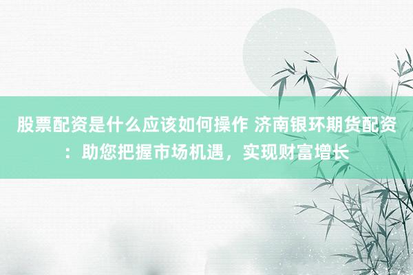 股票配资是什么应该如何操作 济南银环期货配资：助您把握市场机遇，实现财富增长