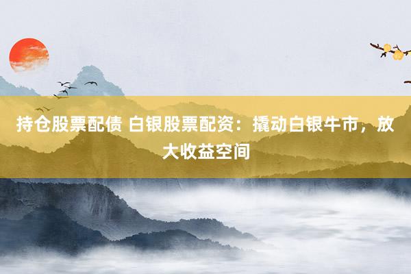 持仓股票配债 白银股票配资：撬动白银牛市，放大收益空间