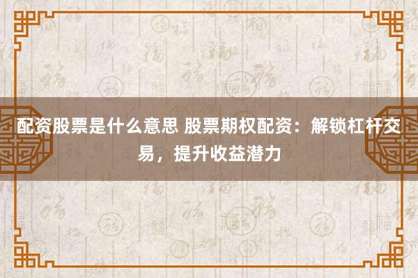 配资股票是什么意思 股票期权配资：解锁杠杆交易，提升收益潜力