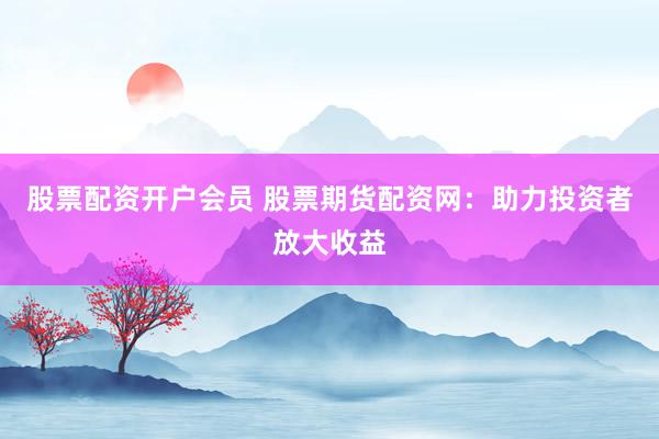 股票配资开户会员 股票期货配资网：助力投资者放大收益