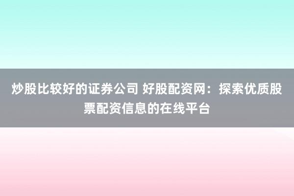 炒股比较好的证券公司 好股配资网：探索优质股票配资信息的在线平台