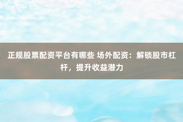 正规股票配资平台有哪些 场外配资：解锁股市杠杆，提升收益潜力