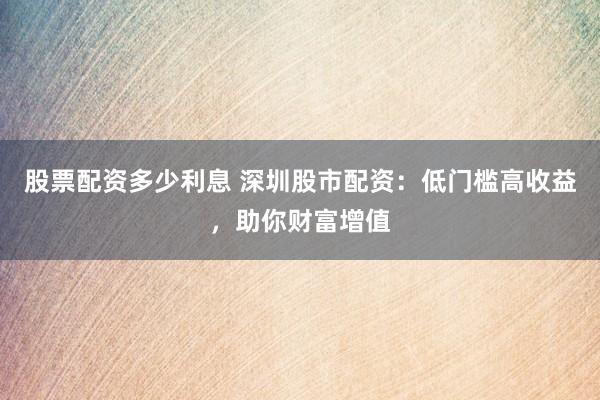 股票配资多少利息 深圳股市配资：低门槛高收益，助你财富增值