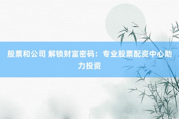 股票和公司 解锁财富密码：专业股票配资中心助力投资
