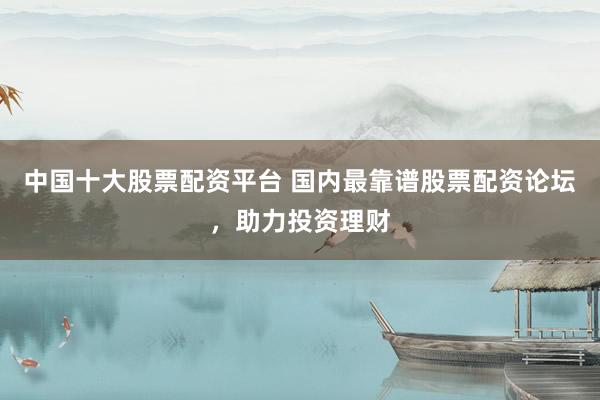 中国十大股票配资平台 国内最靠谱股票配资论坛，助力投资理财