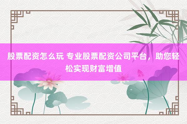 股票配资怎么玩 专业股票配资公司平台，助您轻松实现财富增值