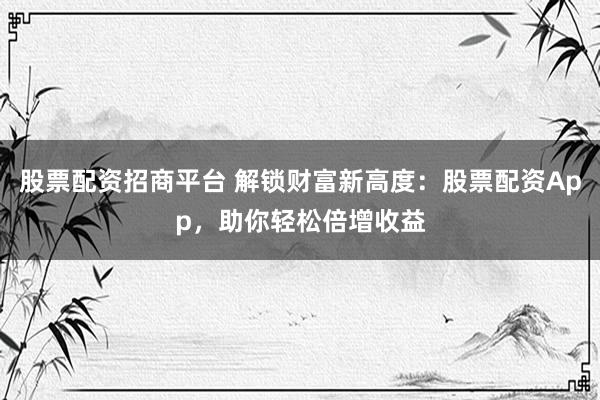 股票配资招商平台 解锁财富新高度：股票配资App，助你轻松倍增收益