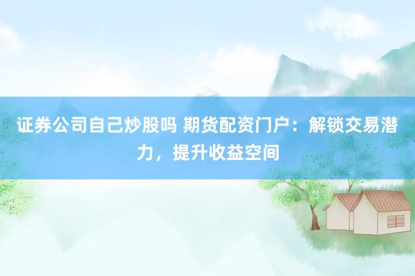 证券公司自己炒股吗 期货配资门户：解锁交易潜力，提升收益空间