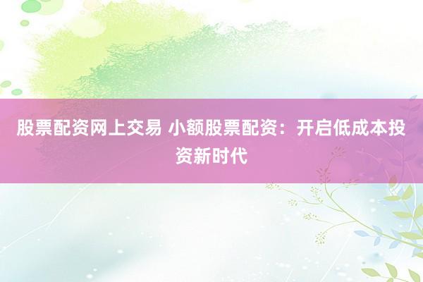 股票配资网上交易 小额股票配资：开启低成本投资新时代