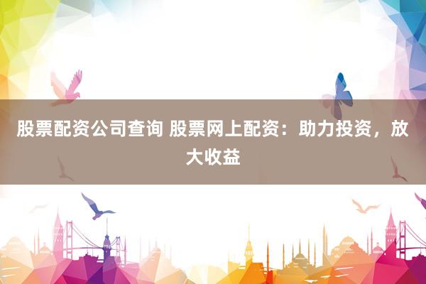 股票配资公司查询 股票网上配资：助力投资，放大收益