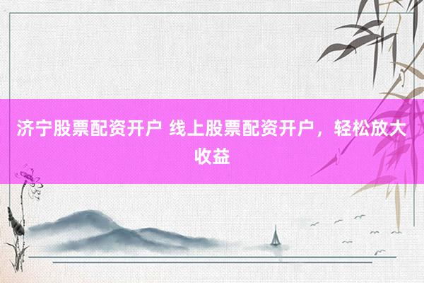 济宁股票配资开户 线上股票配资开户，轻松放大收益