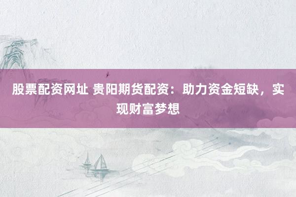 股票配资网址 贵阳期货配资：助力资金短缺，实现财富梦想