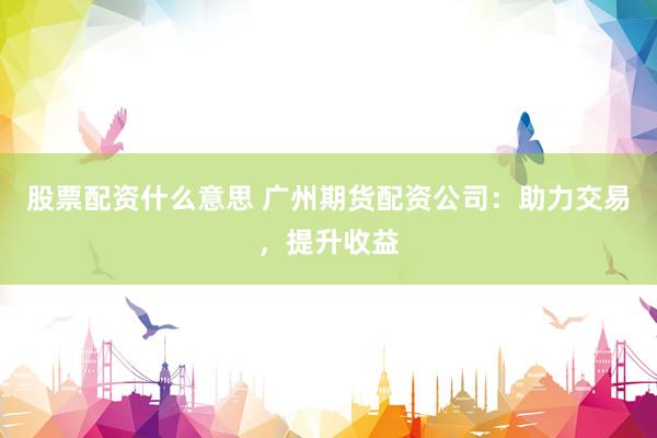 股票配资什么意思 广州期货配资公司：助力交易，提升收益
