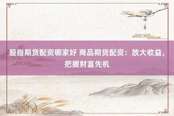 股指期货配资哪家好 商品期货配资：放大收益，把握财富先机
