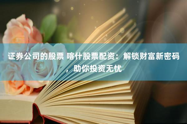 证券公司的股票 喀什股票配资：解锁财富新密码，助你投资无忧
