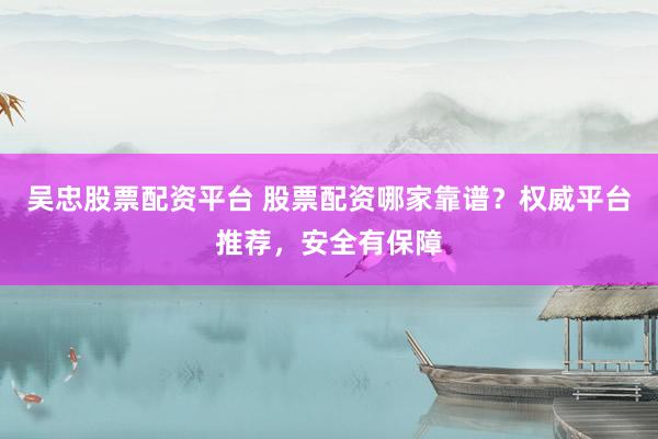 吴忠股票配资平台 股票配资哪家靠谱？权威平台推荐，安全有保障