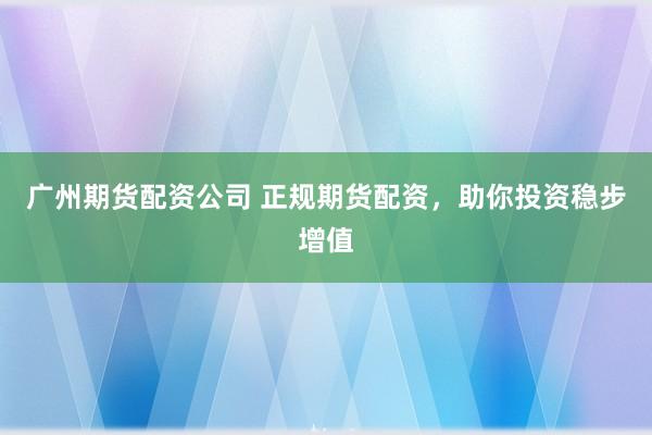 广州期货配资公司 正规期货配资，助你投资稳步增值