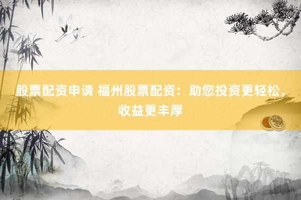 股票配资申请 福州股票配资：助您投资更轻松，收益更丰厚