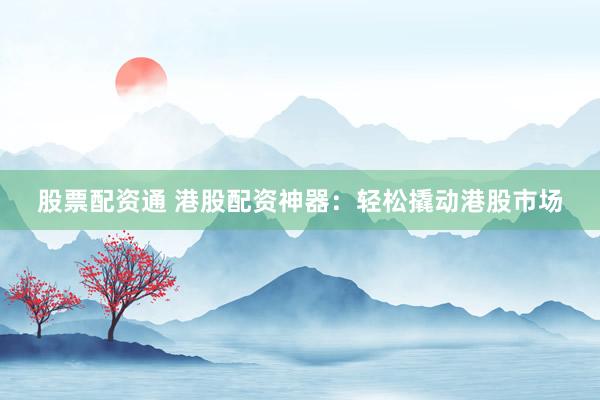 股票配资通 港股配资神器：轻松撬动港股市场