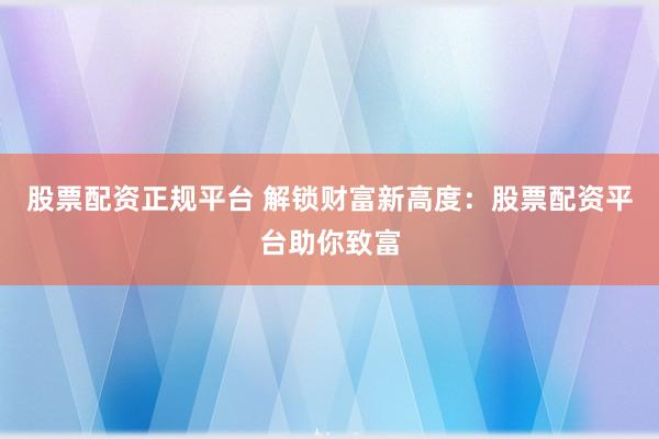 股票配资正规平台 解锁财富新高度：股票配资平台助你致富