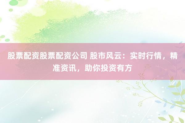 股票配资股票配资公司 股市风云：实时行情，精准资讯，助你投资有方