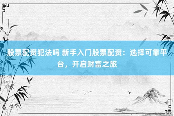 股票配资犯法吗 新手入门股票配资：选择可靠平台，开启财富之旅