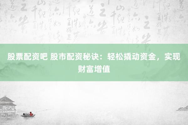 股票配资吧 股市配资秘诀：轻松撬动资金，实现财富增值