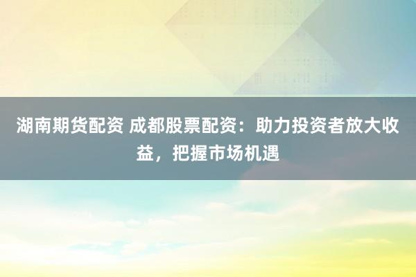 湖南期货配资 成都股票配资：助力投资者放大收益，把握市场机遇